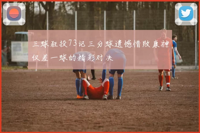 三球狂投73记三分球遗憾惜败康神仅差一球的精彩对决