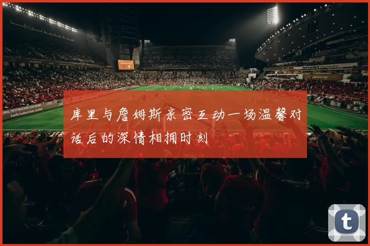 库里与詹姆斯亲密互动一场温馨对话后的深情相拥时刻