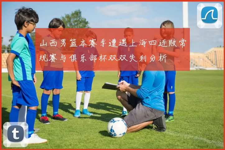 山西男篮本赛季遭遇上海四连败常规赛与俱乐部杯双双失利分析