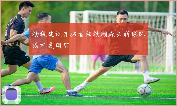 杨毅建议开拓者放杨瀚森去新球队或许更明智