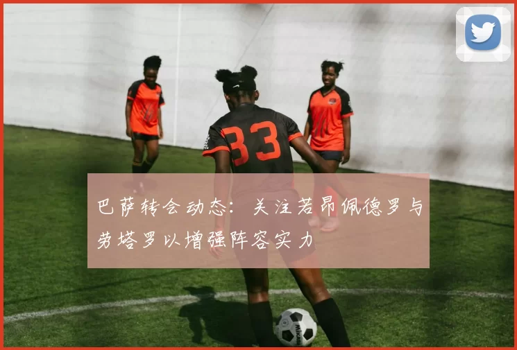 巴萨转会动态：关注若昂佩德罗与劳塔罗以增强阵容实力