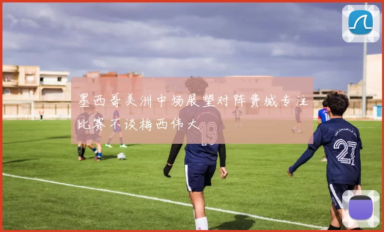 墨西哥美洲中场展望对阵费城专注比赛不谈梅西伟大