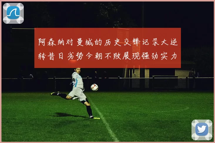 阿森纳对曼城的历史交锋记录大逆转昔日劣势今朝不败展现强劲实力