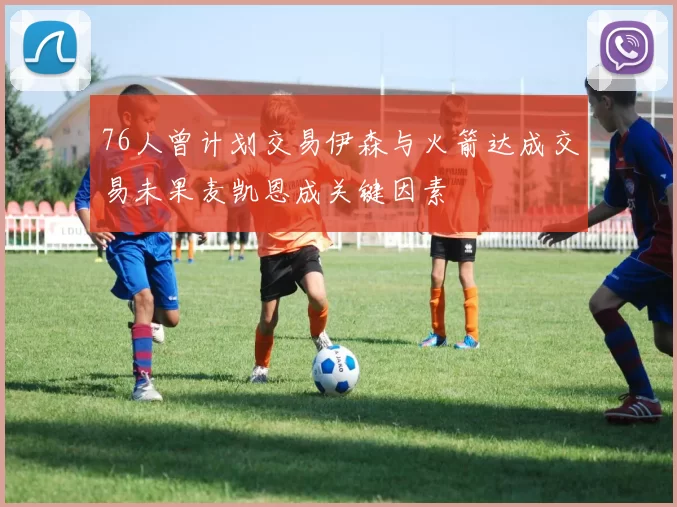 76人曾计划交易伊森与火箭达成交易未果麦凯恩成关键因素
